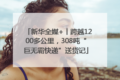 新华全媒+丨跨越1200多公里，308吨“巨无霸快递”送货记