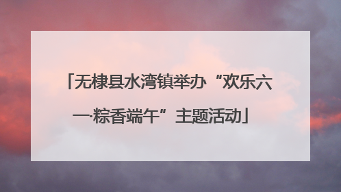 无棣县水湾镇举办“欢乐六一·粽香端午”主题活动