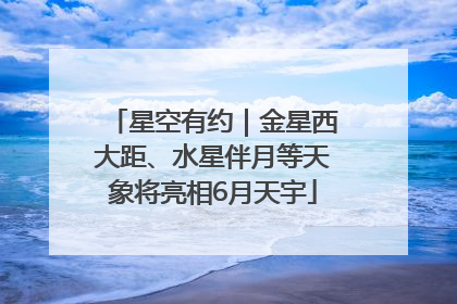 星空有约｜金星西大距、水星伴月等天象将亮相6月天宇