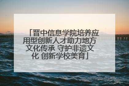 晋中信息学院培养应用型创新人才助力地方文化传承 守护非遗文化 创新学校美育