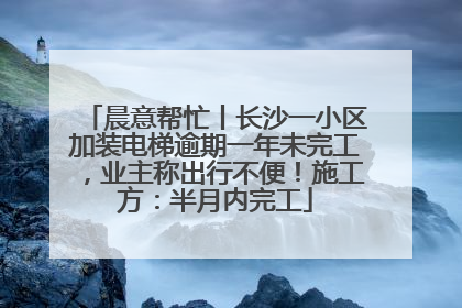 晨意帮忙丨长沙一小区加装电梯逾期一年未完工，业主称出行不便！施工方：半月内完工