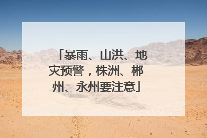 暴雨、山洪、地灾预警，株洲、郴州、永州要注意