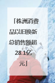 株洲消费品以旧换新总销售额超28.1亿元