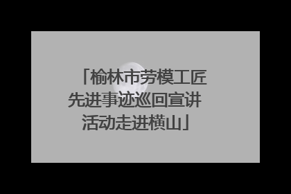 榆林市劳模工匠先进事迹巡回宣讲活动走进横山