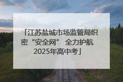 江苏盐城市场监管局织密“安全网” 全力护航2025年高中考