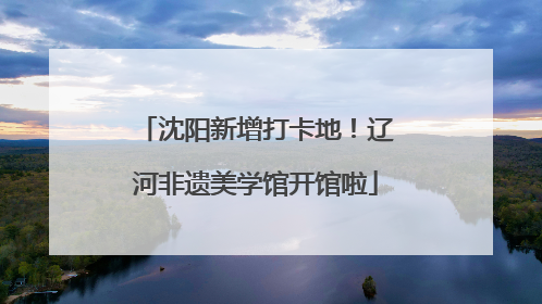 沈阳新增打卡地！辽河非遗美学馆开馆啦