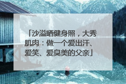 沙溢晒健身照，大秀肌肉：做一个爱出汗、爱笑、爱臭美的父亲