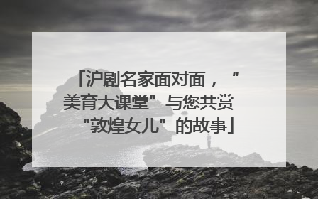 沪剧名家面对面，“美育大课堂”与您共赏“敦煌女儿”的故事
