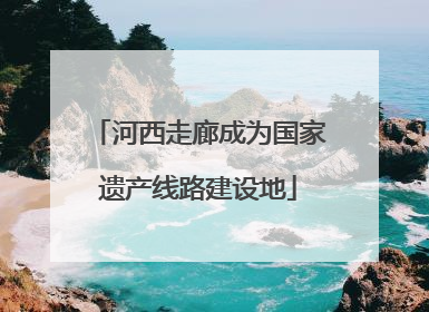 河西走廊成为国家遗产线路建设地