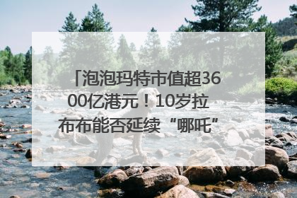 泡泡玛特市值超3600亿港元！10岁拉布布能否延续“哪吒”神话？｜热财经