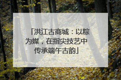 洪江古商城：以粽为媒，在指尖技艺中传承端午古韵
