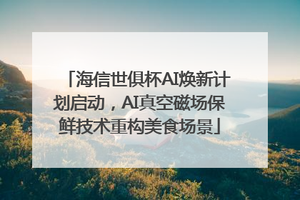 海信世俱杯AI焕新计划启动，AI真空磁场保鲜技术重构美食场景