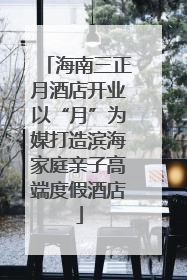 海南三正月酒店开业以“月”为媒打造滨海家庭亲子高端度假酒店