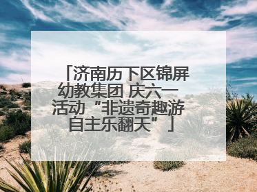 济南历下区锦屏幼教集团 庆六一活动“非遗奇趣游 自主乐翻天”