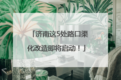 济南这5处路口渠化改造即将启动！