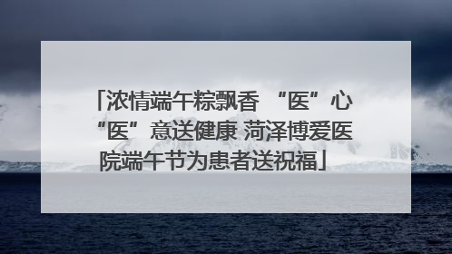 浓情端午粽飘香 “医”心“医”意送健康 菏泽博爱医院端午节为患者送祝福