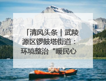 清风头条｜武陵源区锣鼓塔街道：环境整治“暖民心” 辖区面貌“靓”起来