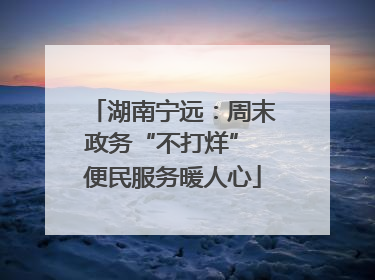 湖南宁远：周末政务“不打烊” 便民服务暖人心