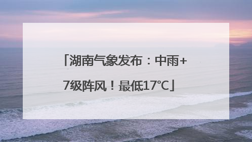 湖南气象发布：中雨+7级阵风！最低17℃