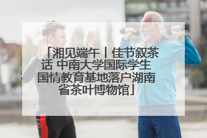 湘见端午丨佳节叙茶话 中南大学国际学生国情教育基地落户湖南省茶叶博物馆