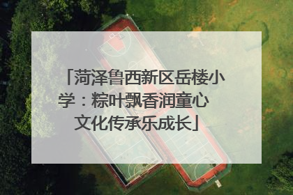 菏泽鲁西新区岳楼小学：粽叶飘香润童心 文化传承乐成长