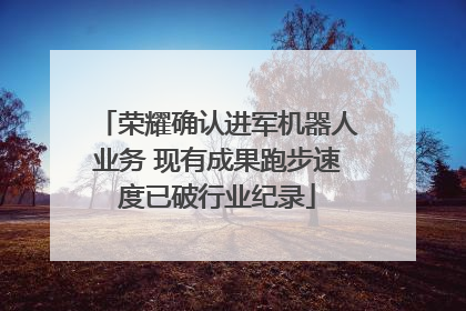 荣耀确认进军机器人业务 现有成果跑步速度已破行业纪录