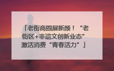 老街商圈展新颜！“老街区+非遗文创新业态”激活消费“青春活力”