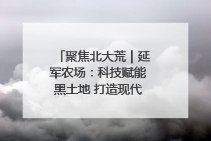 聚焦北大荒｜延军农场：科技赋能黑土地 打造现代农业“智慧芯”