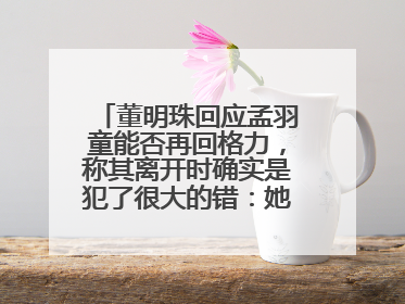 董明珠回应孟羽童能否再回格力，称其离开时确实是犯了很大的错：她对我来说是孩子