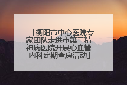衡阳市中心医院专家团队走进市第二精神病医院开展心血管内科定期查房活动