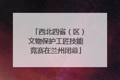 西北四省（区）文物保护工匠技能竞赛在兰州闭幕