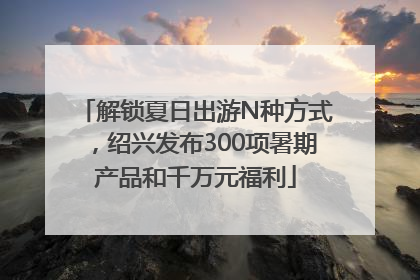 解锁夏日出游N种方式，绍兴发布300项暑期产品和千万元福利