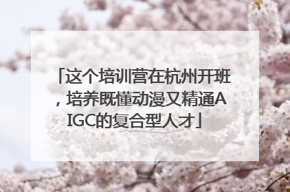 这个培训营在杭州开班，培养既懂动漫又精通AIGC的复合型人才