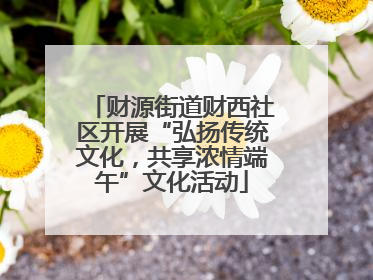 财源街道财西社区开展“弘扬传统文化，共享浓情端午”文化活动