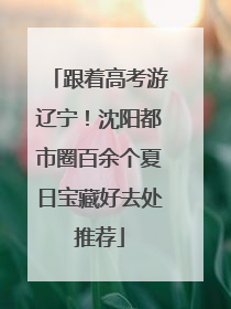 跟着高考游辽宁！沈阳都市圈百余个夏日宝藏好去处推荐