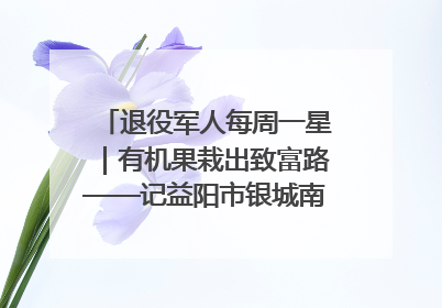 退役军人每周一星｜有机果栽出致富路——记益阳市银城南湖蔬果农民专业合作社总经理晏桂明