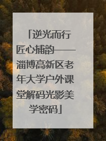 逆光而行 匠心捕韵——淄博高新区老年大学户外课堂解码光影美学密码