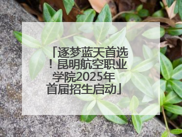 逐梦蓝天首选！昆明航空职业学院2025年首届招生启动
