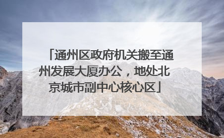 通州区政府机关搬至通州发展大厦办公，地处北京城市副中心核心区