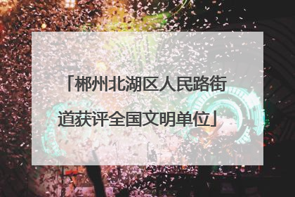 郴州北湖区人民路街道获评全国文明单位