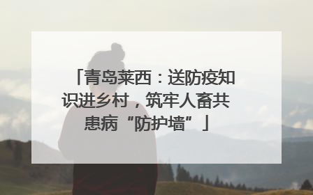 青岛莱西：送防疫知识进乡村，筑牢人畜共患病“防护墙”