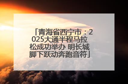 青海省西宁市：2025大通半程马拉松成功举办 明长城脚下跃动奔跑音符