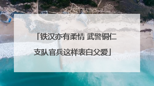 铁汉亦有柔情 武警铜仁支队官兵这样表白父爱