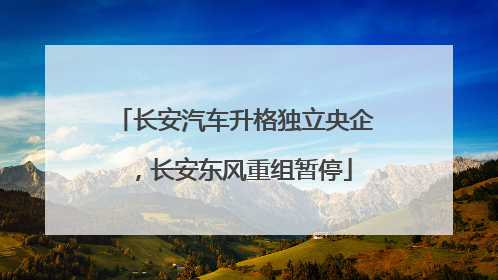 长安汽车升格独立央企，长安东风重组暂停