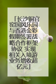 长沙铜官窑国风乐园与香港金彩假期签署战略合作框架协议 实现相关入境游业务增收超亿元