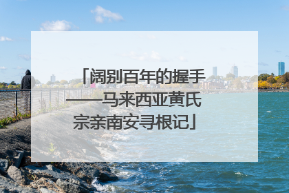 阔别百年的握手——马来西亚黄氏宗亲南安寻根记