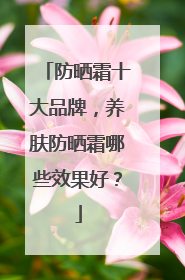 防晒霜十大品牌，养肤防晒霜哪些效果好？
