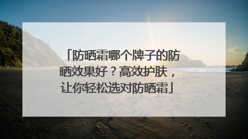 防晒霜哪个牌子的防晒效果好？高效护肤，让你轻松选对防晒霜