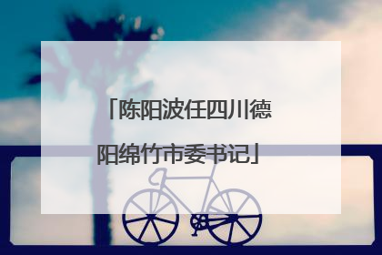 陈阳波任四川德阳绵竹市委书记