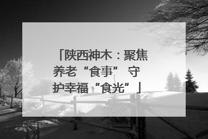 陕西神木：聚焦养老“食事” 守护幸福“食光”